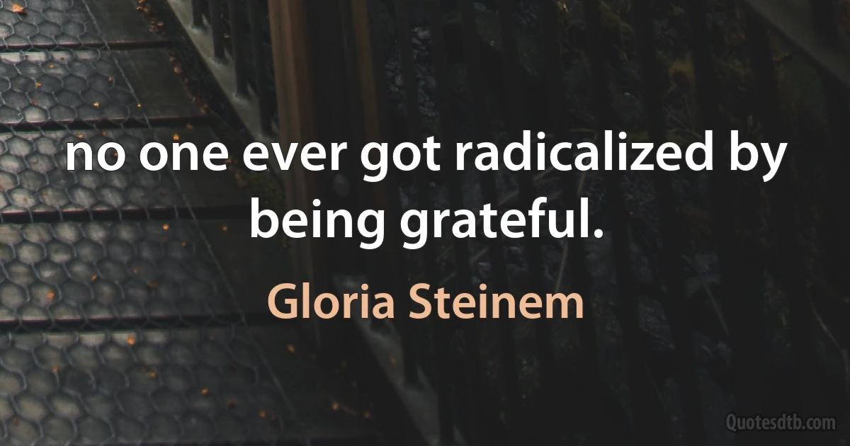 no one ever got radicalized by being grateful. (Gloria Steinem)