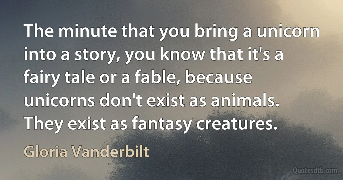 The minute that you bring a unicorn into a story, you know that it's a fairy tale or a fable, because unicorns don't exist as animals. They exist as fantasy creatures. (Gloria Vanderbilt)