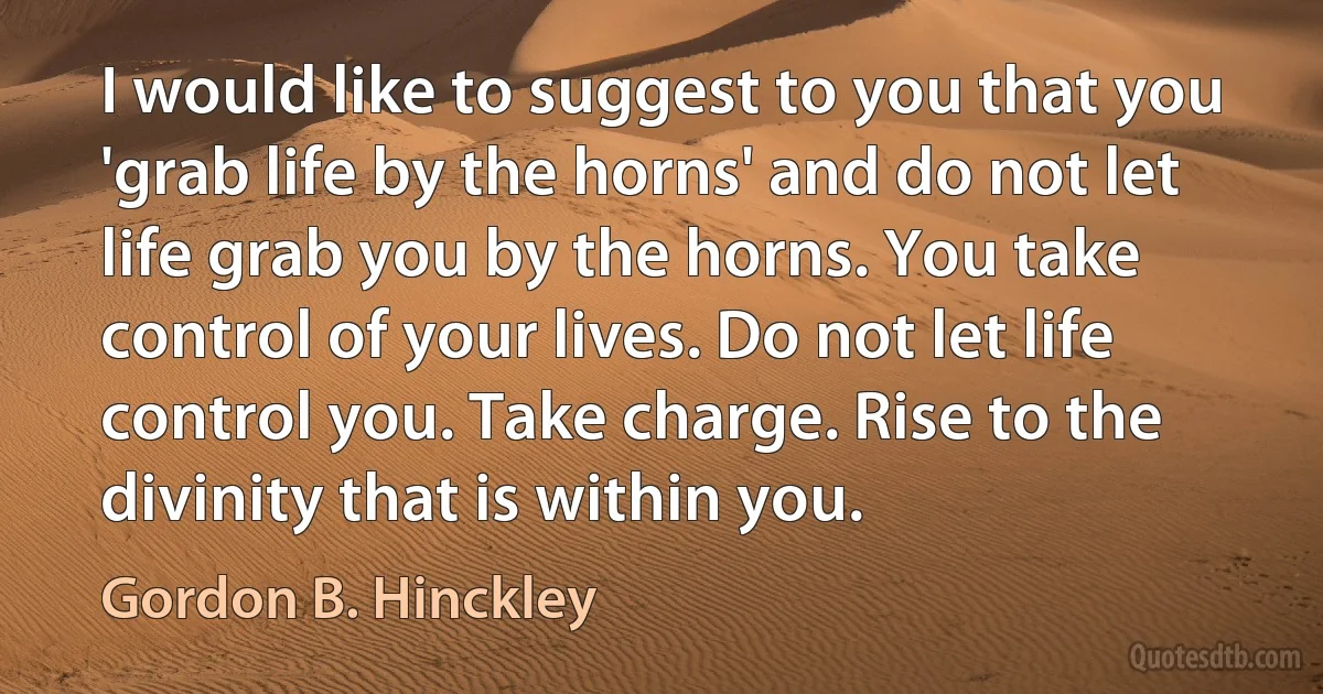 I would like to suggest to you that you 'grab life by the horns' and do not let life grab you by the horns. You take control of your lives. Do not let life control you. Take charge. Rise to the divinity that is within you. (Gordon B. Hinckley)