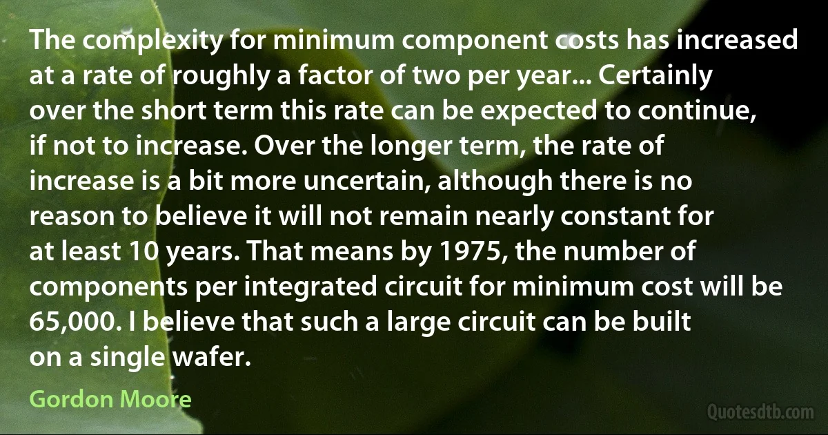 The complexity for minimum component costs has increased at a rate of roughly a factor of two per year... Certainly over the short term this rate can be expected to continue, if not to increase. Over the longer term, the rate of increase is a bit more uncertain, although there is no reason to believe it will not remain nearly constant for at least 10 years. That means by 1975, the number of components per integrated circuit for minimum cost will be 65,000. I believe that such a large circuit can be built on a single wafer. (Gordon Moore)