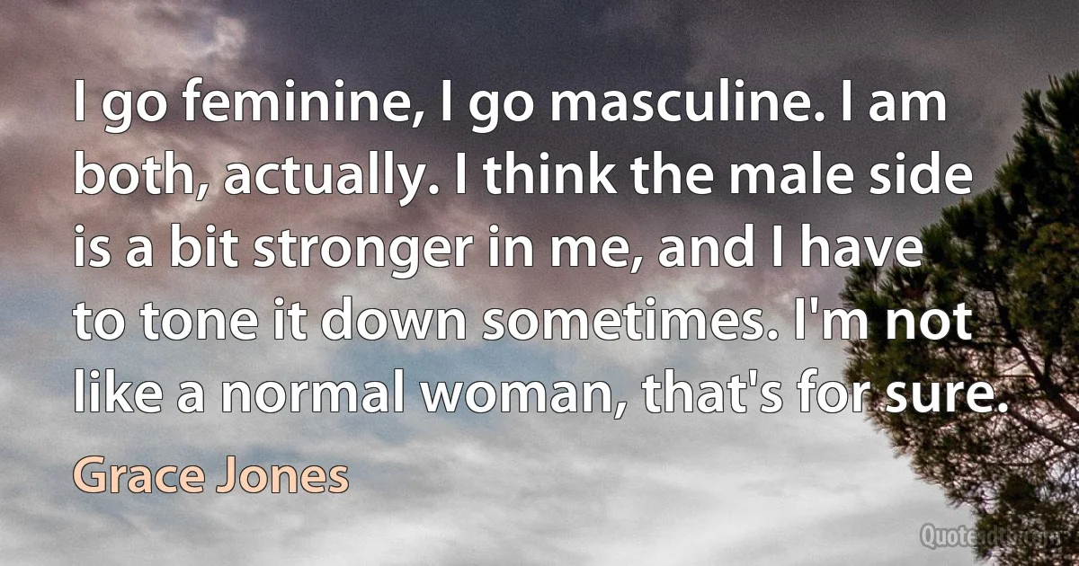 I go feminine, I go masculine. I am both, actually. I think the male side is a bit stronger in me, and I have to tone it down sometimes. I'm not like a normal woman, that's for sure. (Grace Jones)