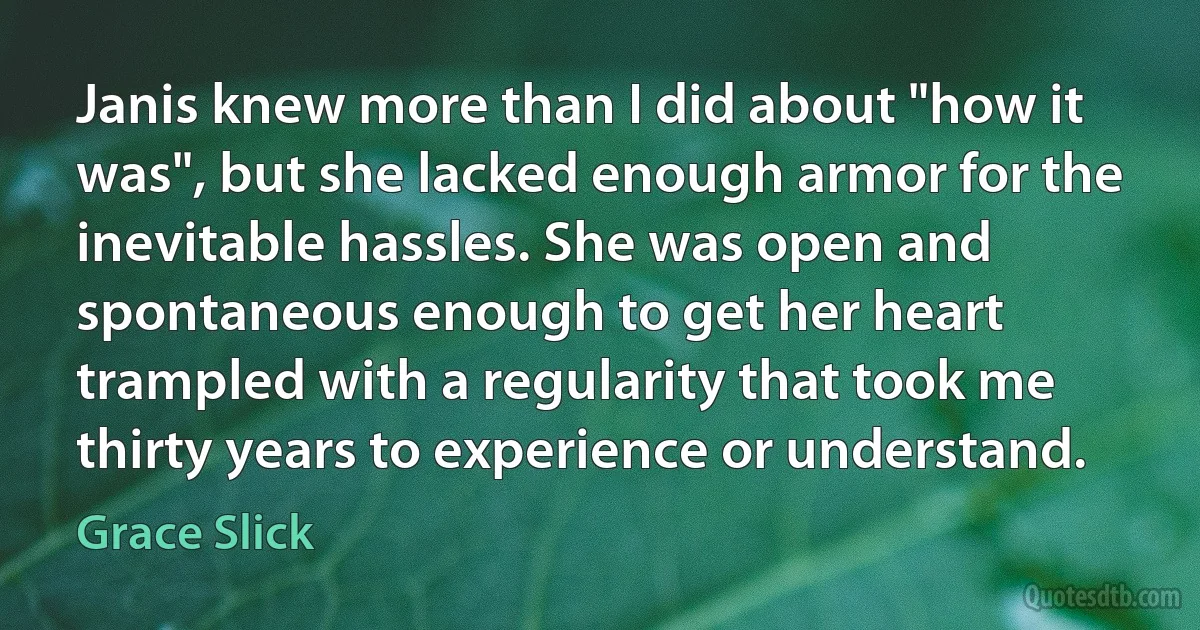 Janis knew more than I did about "how it was", but she lacked enough armor for the inevitable hassles. She was open and spontaneous enough to get her heart trampled with a regularity that took me thirty years to experience or understand. (Grace Slick)