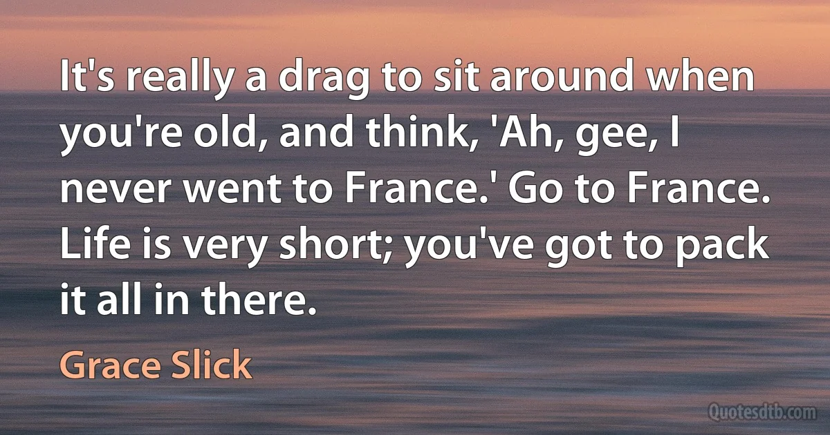 It's really a drag to sit around when you're old, and think, 'Ah, gee, I never went to France.' Go to France. Life is very short; you've got to pack it all in there. (Grace Slick)