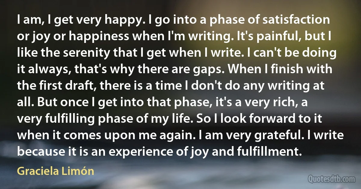 I am, I get very happy. I go into a phase of satisfaction or joy or happiness when I'm writing. It's painful, but I like the serenity that I get when I write. I can't be doing it always, that's why there are gaps. When I finish with the first draft, there is a time I don't do any writing at all. But once I get into that phase, it's a very rich, a very fulfilling phase of my life. So I look forward to it when it comes upon me again. I am very grateful. I write because it is an experience of joy and fulfillment. (Graciela Limón)