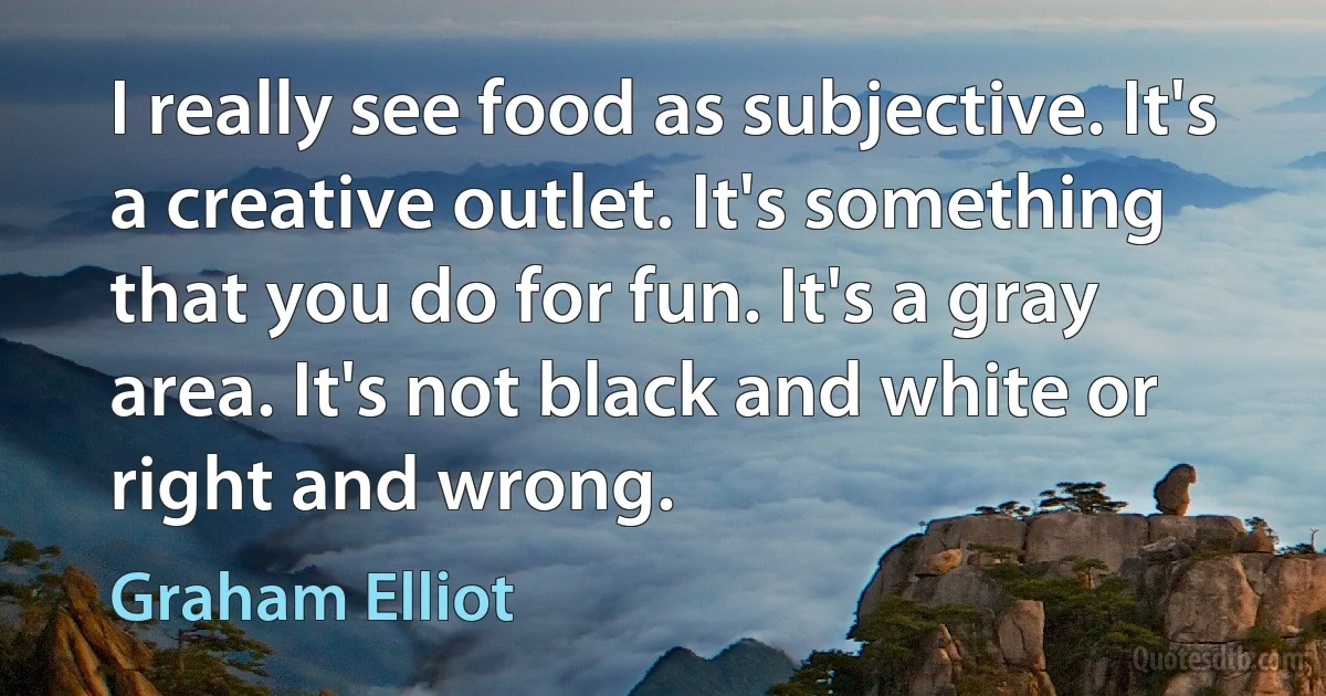 I really see food as subjective. It's a creative outlet. It's something that you do for fun. It's a gray area. It's not black and white or right and wrong. (Graham Elliot)