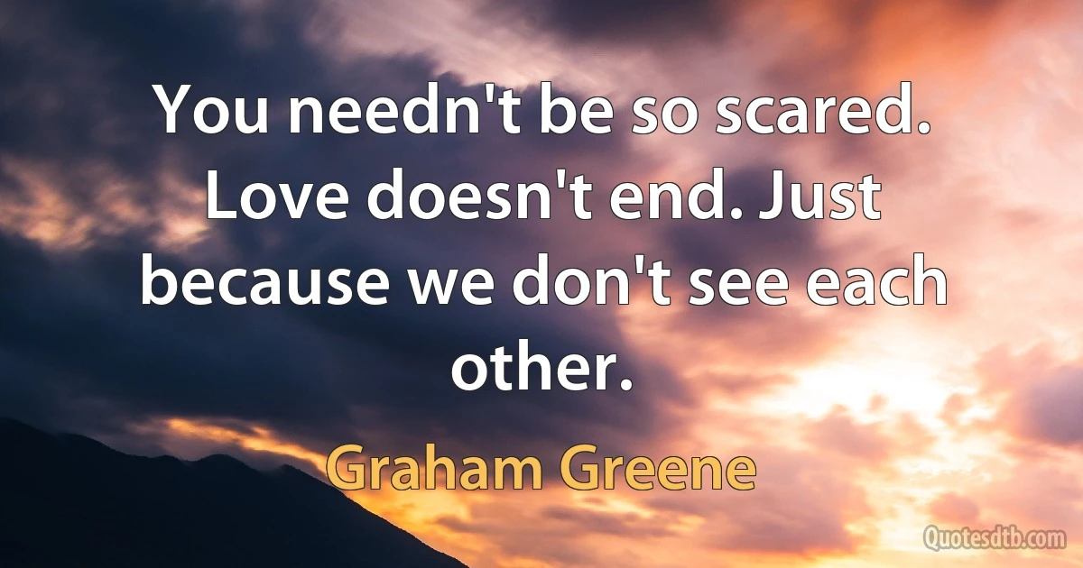 You needn't be so scared. Love doesn't end. Just because we don't see each other. (Graham Greene)