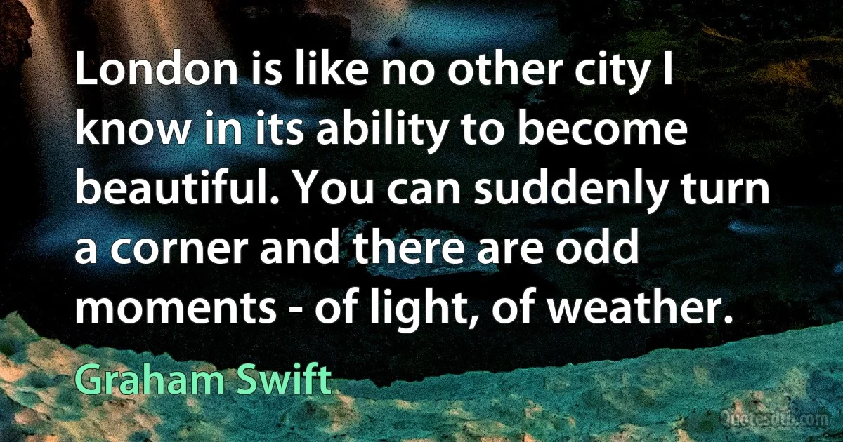 London is like no other city I know in its ability to become beautiful. You can suddenly turn a corner and there are odd moments - of light, of weather. (Graham Swift)