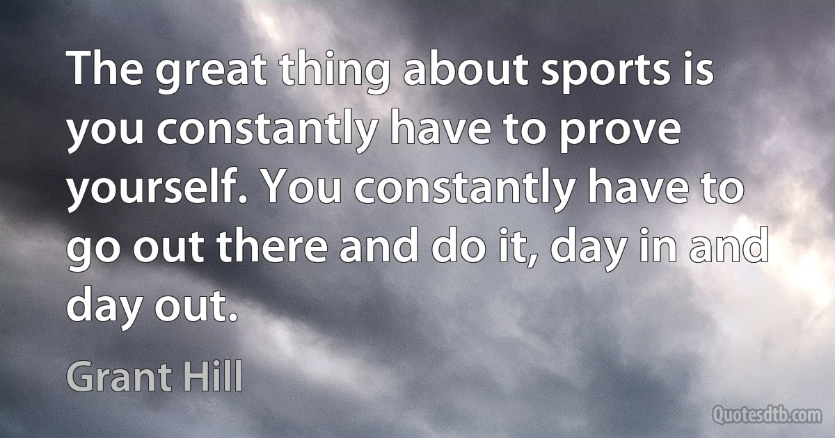 The great thing about sports is you constantly have to prove yourself. You constantly have to go out there and do it, day in and day out. (Grant Hill)