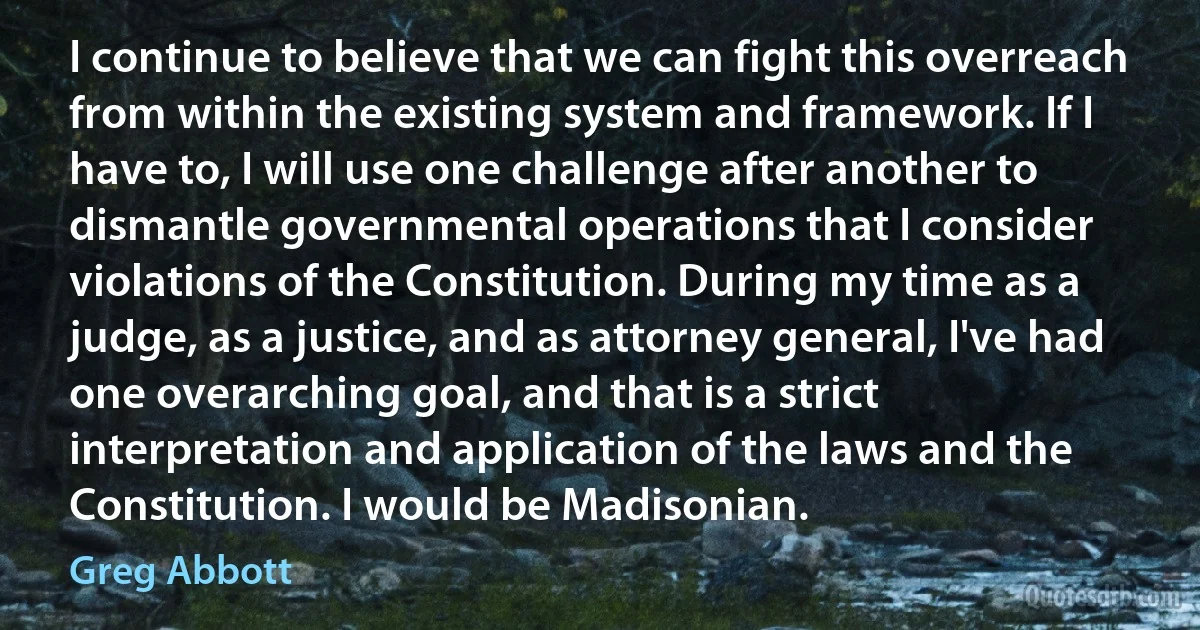 I continue to believe that we can fight this overreach from within the existing system and framework. If I have to, I will use one challenge after another to dismantle governmental operations that I consider violations of the Constitution. During my time as a judge, as a justice, and as attorney general, I've had one overarching goal, and that is a strict interpretation and application of the laws and the Constitution. I would be Madisonian. (Greg Abbott)