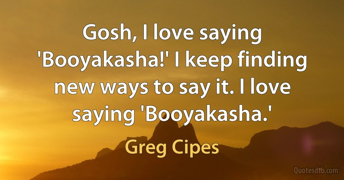 Gosh, I love saying 'Booyakasha!' I keep finding new ways to say it. I love saying 'Booyakasha.' (Greg Cipes)