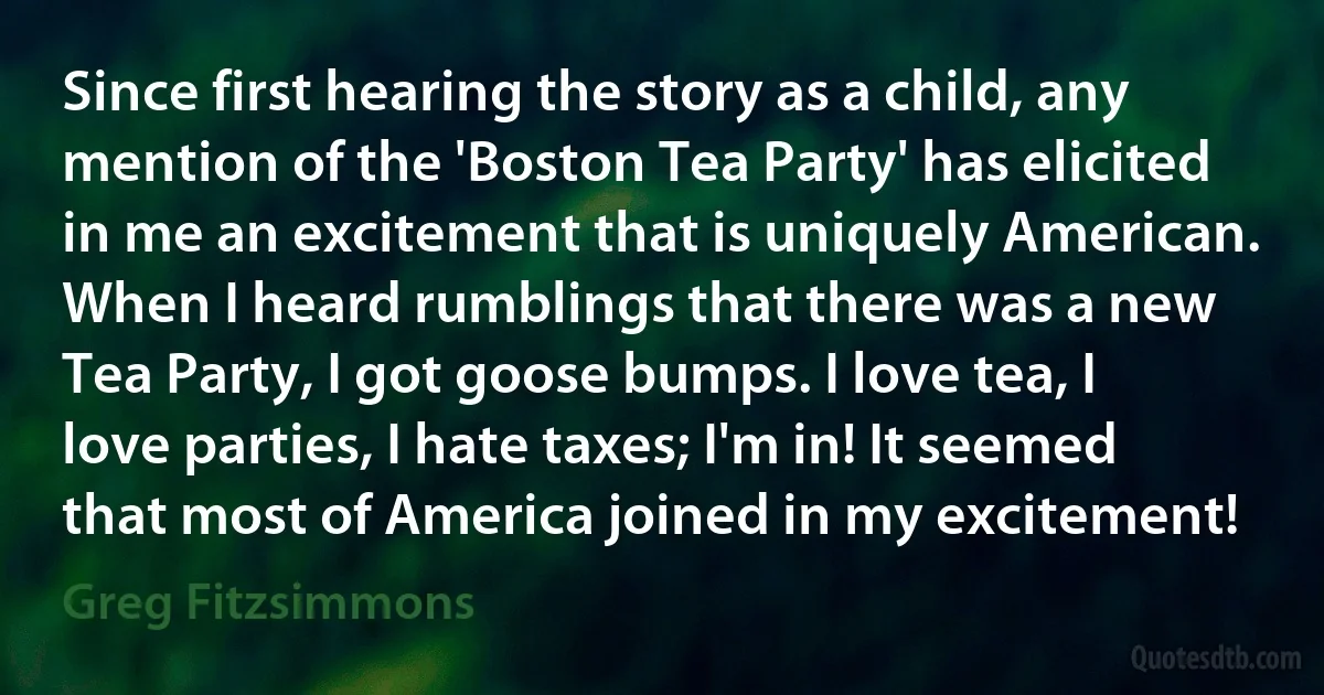 Since first hearing the story as a child, any mention of the 'Boston Tea Party' has elicited in me an excitement that is uniquely American. When I heard rumblings that there was a new Tea Party, I got goose bumps. I love tea, I love parties, I hate taxes; I'm in! It seemed that most of America joined in my excitement! (Greg Fitzsimmons)