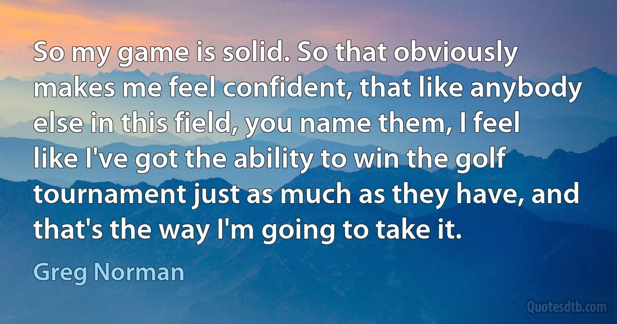 So my game is solid. So that obviously makes me feel confident, that like anybody else in this field, you name them, I feel like I've got the ability to win the golf tournament just as much as they have, and that's the way I'm going to take it. (Greg Norman)