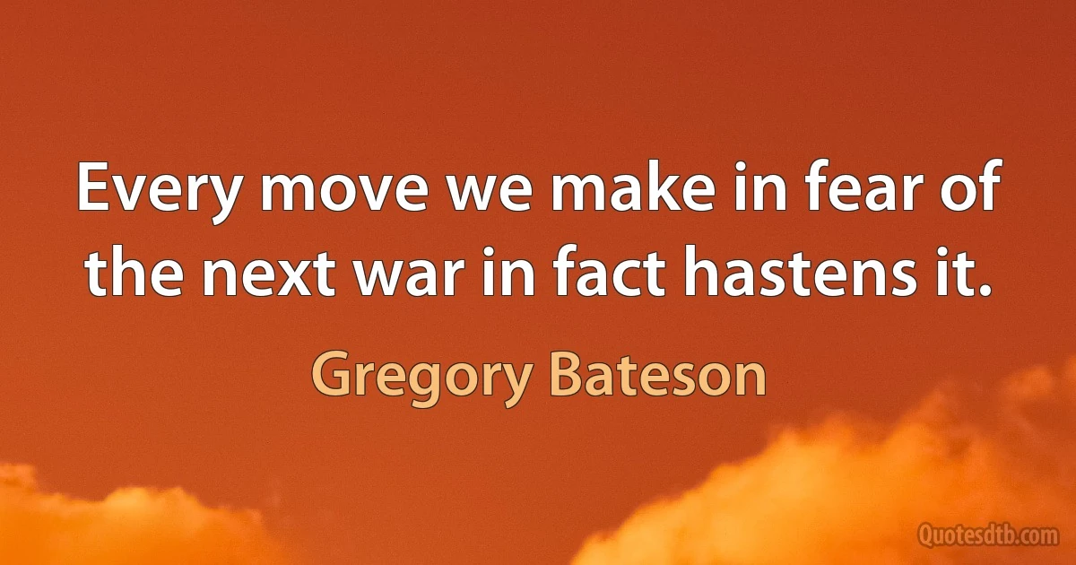 Every move we make in fear of the next war in fact hastens it. (Gregory Bateson)