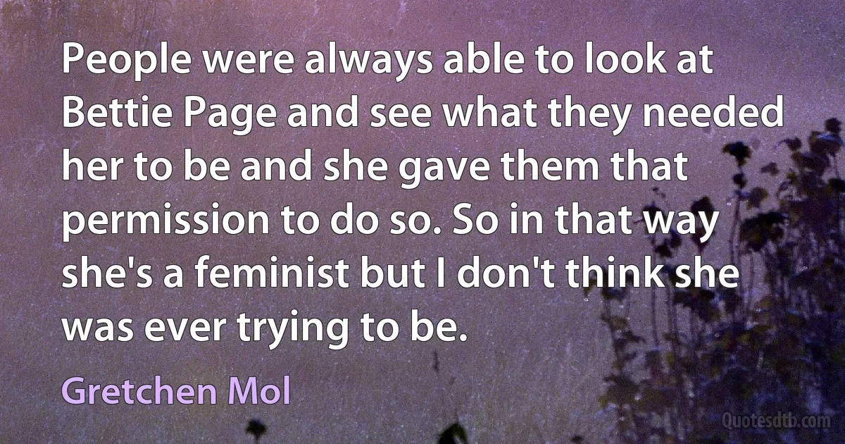 People were always able to look at Bettie Page and see what they needed her to be and she gave them that permission to do so. So in that way she's a feminist but I don't think she was ever trying to be. (Gretchen Mol)