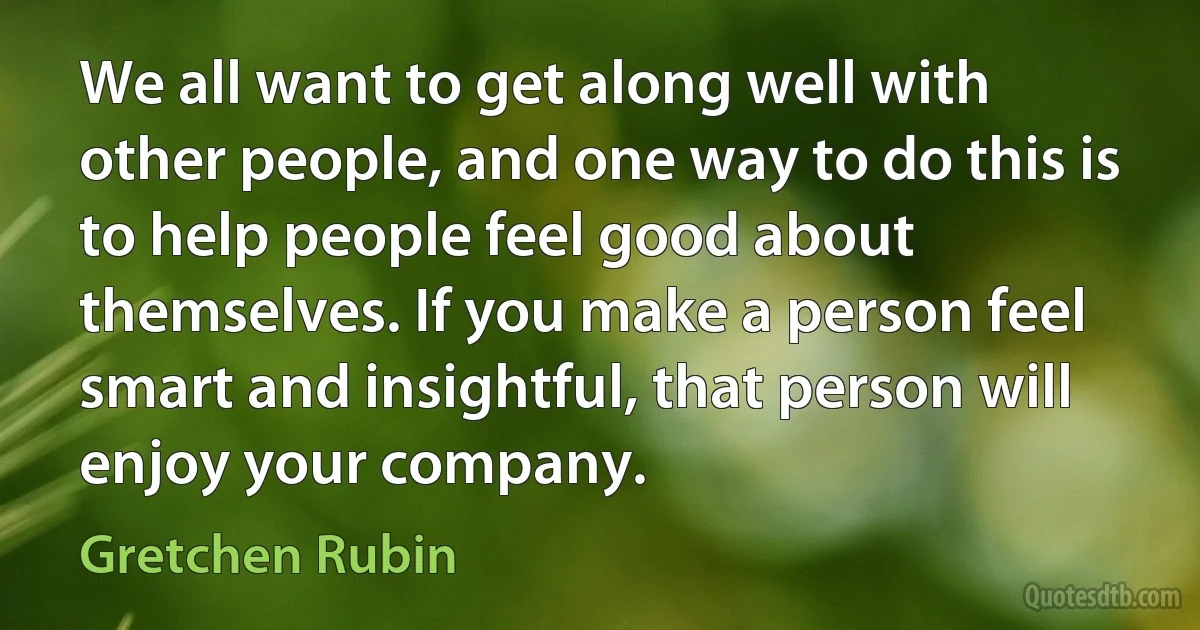 We all want to get along well with other people, and one way to do this is to help people feel good about themselves. If you make a person feel smart and insightful, that person will enjoy your company. (Gretchen Rubin)