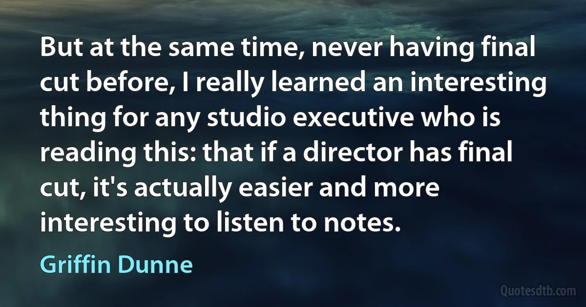 But at the same time, never having final cut before, I really learned an interesting thing for any studio executive who is reading this: that if a director has final cut, it's actually easier and more interesting to listen to notes. (Griffin Dunne)