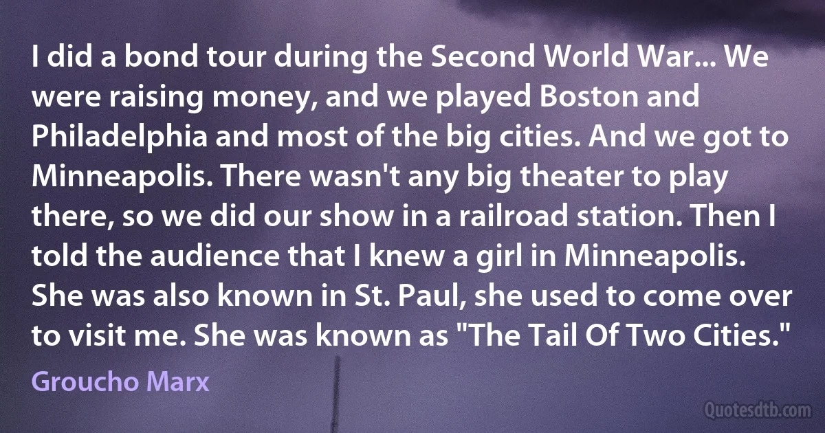 I did a bond tour during the Second World War... We were raising money, and we played Boston and Philadelphia and most of the big cities. And we got to Minneapolis. There wasn't any big theater to play there, so we did our show in a railroad station. Then I told the audience that I knew a girl in Minneapolis. She was also known in St. Paul, she used to come over to visit me. She was known as "The Tail Of Two Cities." (Groucho Marx)