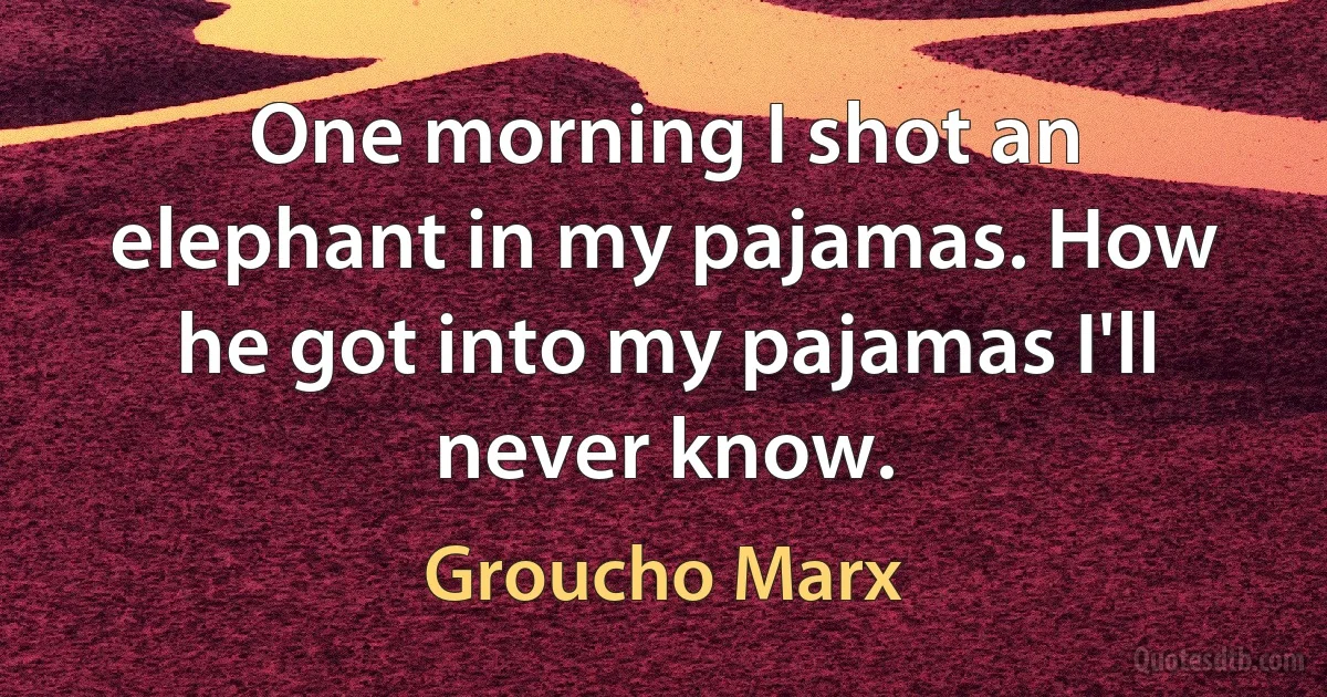 One morning I shot an elephant in my pajamas. How he got into my pajamas I'll never know. (Groucho Marx)