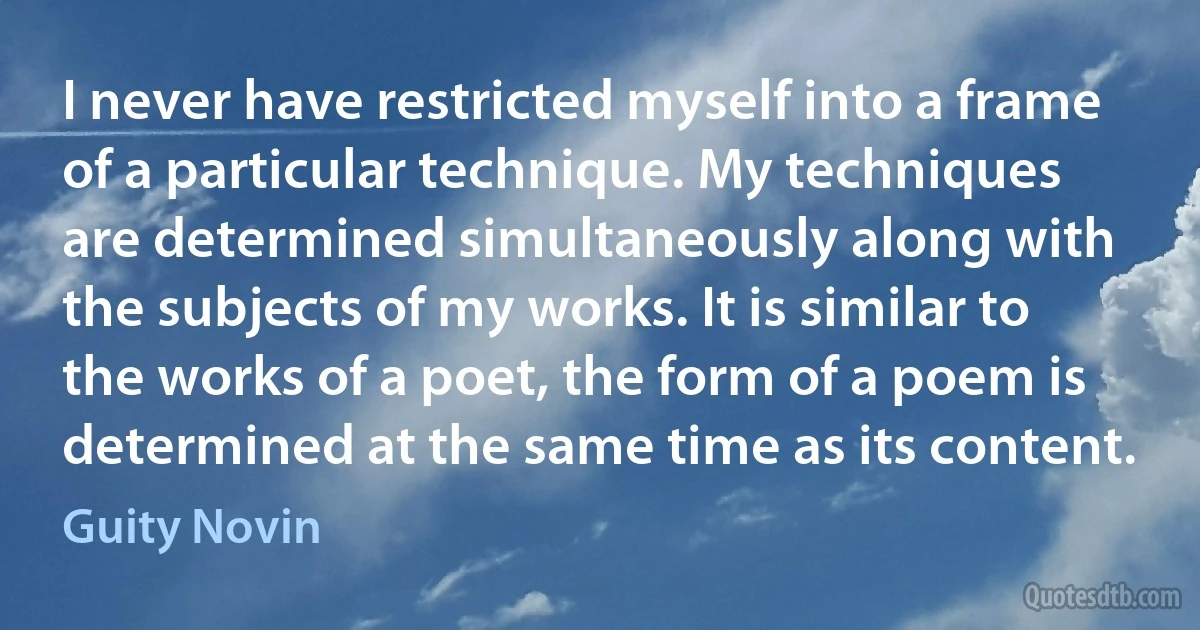 I never have restricted myself into a frame of a particular technique. My techniques are determined simultaneously along with the subjects of my works. It is similar to the works of a poet, the form of a poem is determined at the same time as its content. (Guity Novin)