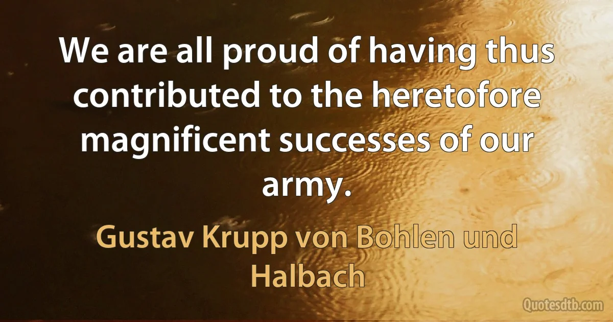 We are all proud of having thus contributed to the heretofore magnificent successes of our army. (Gustav Krupp von Bohlen und Halbach)