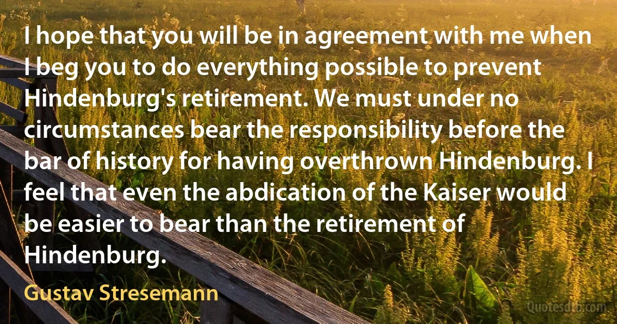 I hope that you will be in agreement with me when I beg you to do everything possible to prevent Hindenburg's retirement. We must under no circumstances bear the responsibility before the bar of history for having overthrown Hindenburg. I feel that even the abdication of the Kaiser would be easier to bear than the retirement of Hindenburg. (Gustav Stresemann)