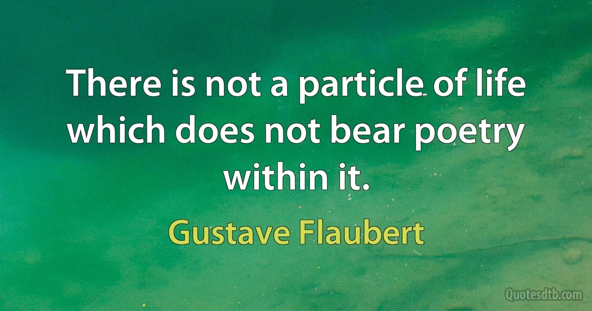 There is not a particle of life which does not bear poetry within it. (Gustave Flaubert)