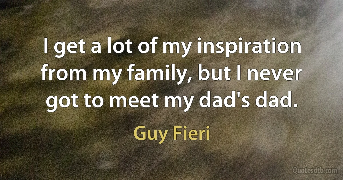 I get a lot of my inspiration from my family, but I never got to meet my dad's dad. (Guy Fieri)