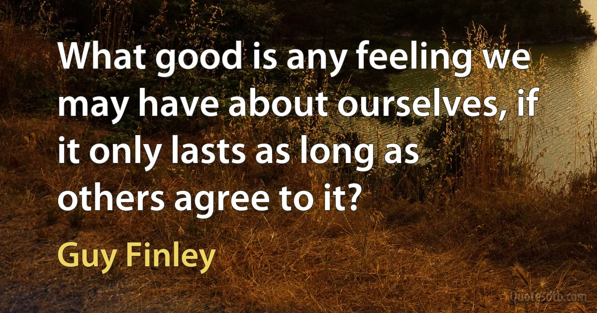 What good is any feeling we may have about ourselves, if it only lasts as long as others agree to it? (Guy Finley)