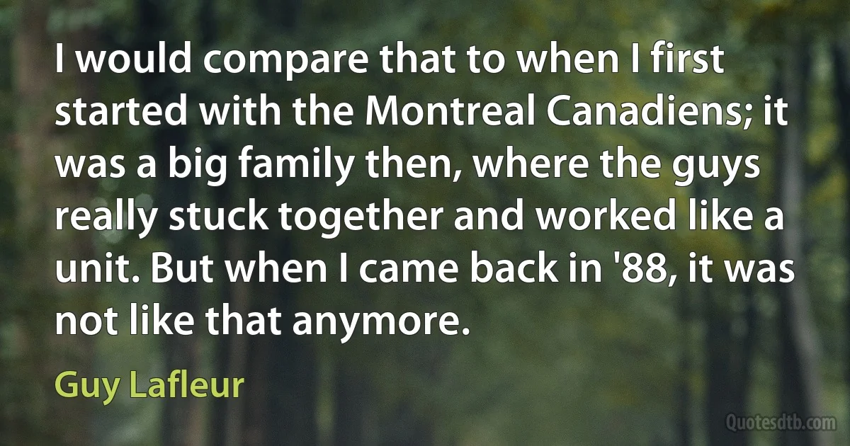 I would compare that to when I first started with the Montreal Canadiens; it was a big family then, where the guys really stuck together and worked like a unit. But when I came back in '88, it was not like that anymore. (Guy Lafleur)