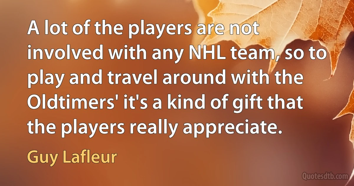 A lot of the players are not involved with any NHL team, so to play and travel around with the Oldtimers' it's a kind of gift that the players really appreciate. (Guy Lafleur)