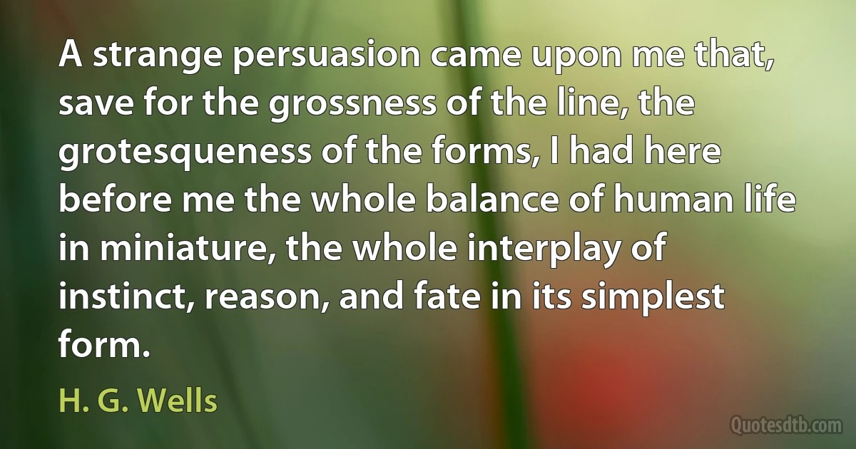 A strange persuasion came upon me that, save for the grossness of the line, the grotesqueness of the forms, I had here before me the whole balance of human life in miniature, the whole interplay of instinct, reason, and fate in its simplest form. (H. G. Wells)