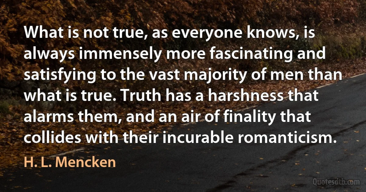 What is not true, as everyone knows, is always immensely more fascinating and satisfying to the vast majority of men than what is true. Truth has a harshness that alarms them, and an air of finality that collides with their incurable romanticism. (H. L. Mencken)