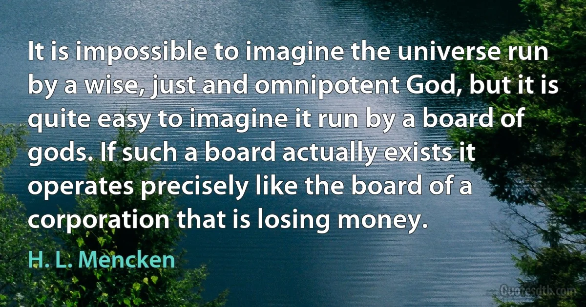 It is impossible to imagine the universe run by a wise, just and omnipotent God, but it is quite easy to imagine it run by a board of gods. If such a board actually exists it operates precisely like the board of a corporation that is losing money. (H. L. Mencken)