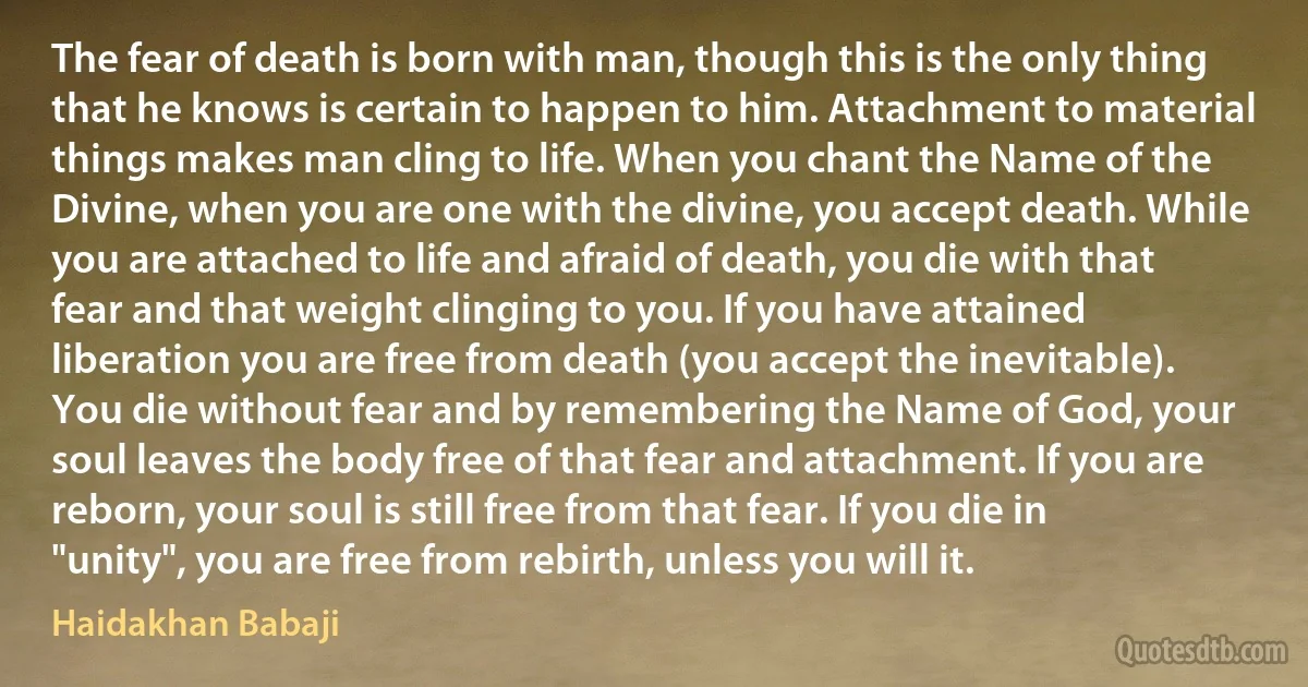 The fear of death is born with man, though this is the only thing that he knows is certain to happen to him. Attachment to material things makes man cling to life. When you chant the Name of the Divine, when you are one with the divine, you accept death. While you are attached to life and afraid of death, you die with that fear and that weight clinging to you. If you have attained liberation you are free from death (you accept the inevitable). You die without fear and by remembering the Name of God, your soul leaves the body free of that fear and attachment. If you are reborn, your soul is still free from that fear. If you die in "unity", you are free from rebirth, unless you will it. (Haidakhan Babaji)