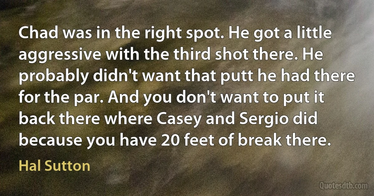 Chad was in the right spot. He got a little aggressive with the third shot there. He probably didn't want that putt he had there for the par. And you don't want to put it back there where Casey and Sergio did because you have 20 feet of break there. (Hal Sutton)