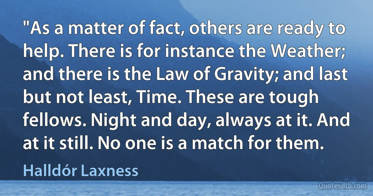 "As a matter of fact, others are ready to help. There is for instance the Weather; and there is the Law of Gravity; and last but not least, Time. These are tough fellows. Night and day, always at it. And at it still. No one is a match for them. (Halldór Laxness)