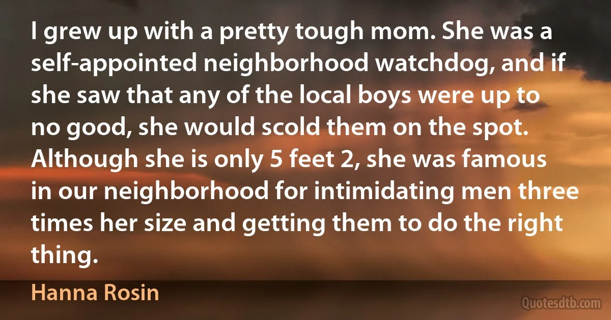 I grew up with a pretty tough mom. She was a self-appointed neighborhood watchdog, and if she saw that any of the local boys were up to no good, she would scold them on the spot. Although she is only 5 feet 2, she was famous in our neighborhood for intimidating men three times her size and getting them to do the right thing. (Hanna Rosin)