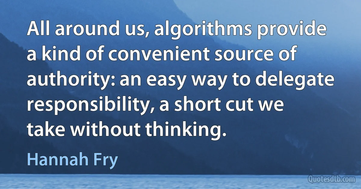 All around us, algorithms provide a kind of convenient source of authority: an easy way to delegate responsibility, a short cut we take without thinking. (Hannah Fry)