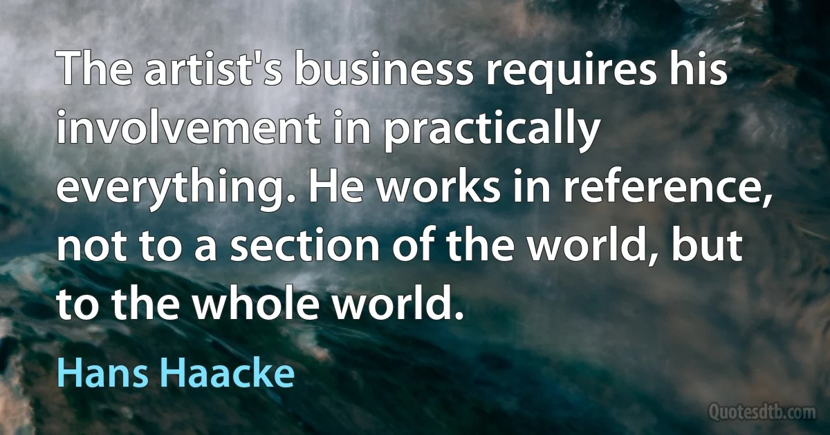 The artist's business requires his involvement in practically everything. He works in reference, not to a section of the world, but to the whole world. (Hans Haacke)