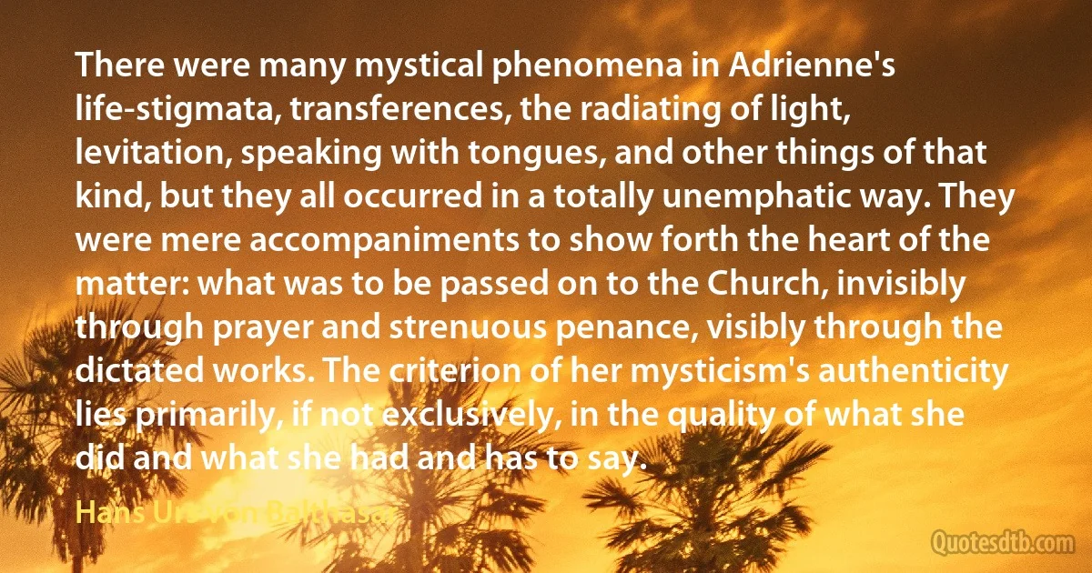 There were many mystical phenomena in Adrienne's life-stigmata, transferences, the radiating of light, levitation, speaking with tongues, and other things of that kind, but they all occurred in a totally unemphatic way. They were mere accompaniments to show forth the heart of the matter: what was to be passed on to the Church, invisibly through prayer and strenuous penance, visibly through the dictated works. The criterion of her mysticism's authenticity lies primarily, if not exclusively, in the quality of what she did and what she had and has to say. (Hans Urs von Balthasar)