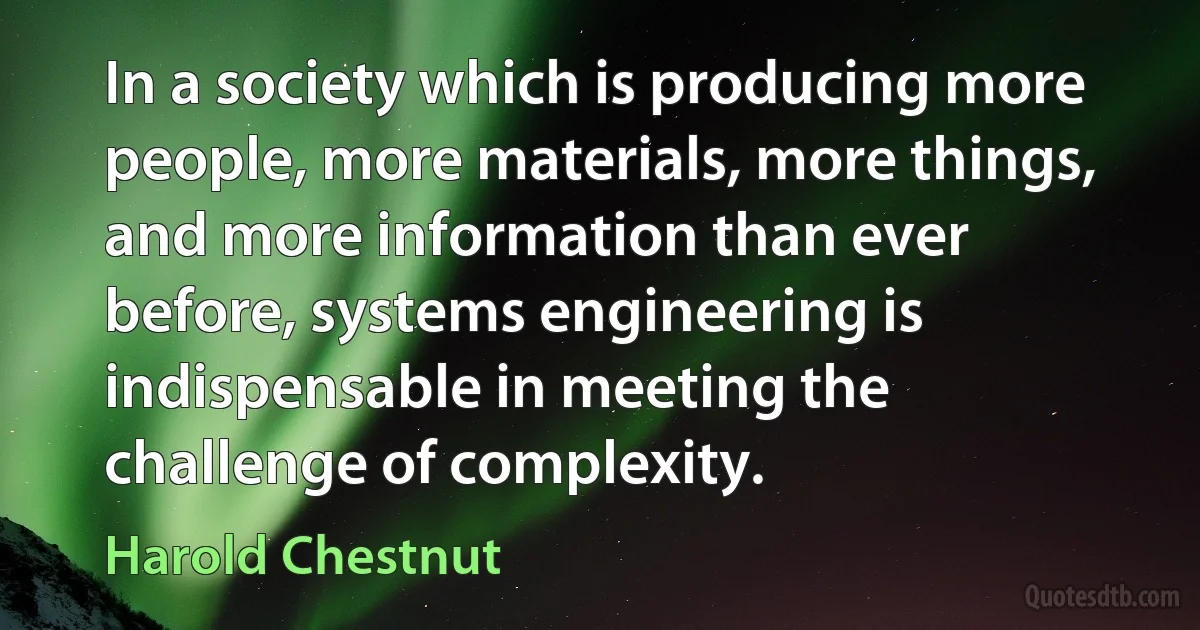 In a society which is producing more people, more materials, more things, and more information than ever before, systems engineering is indispensable in meeting the challenge of complexity. (Harold Chestnut)