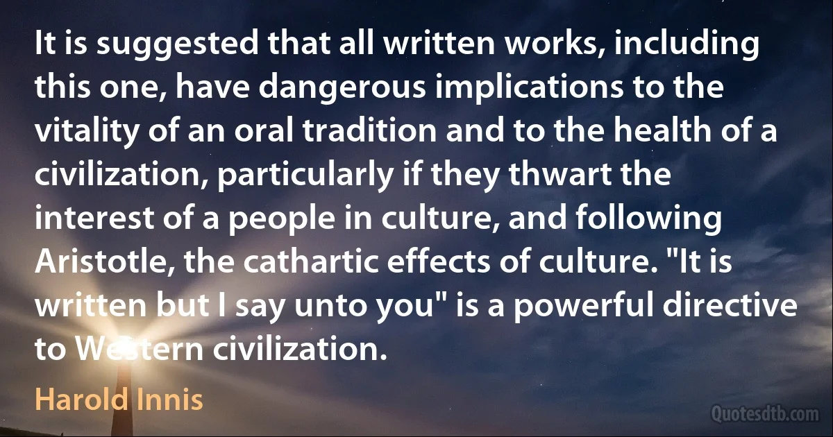 It is suggested that all written works, including this one, have dangerous implications to the vitality of an oral tradition and to the health of a civilization, particularly if they thwart the interest of a people in culture, and following Aristotle, the cathartic effects of culture. "It is written but I say unto you" is a powerful directive to Western civilization. (Harold Innis)