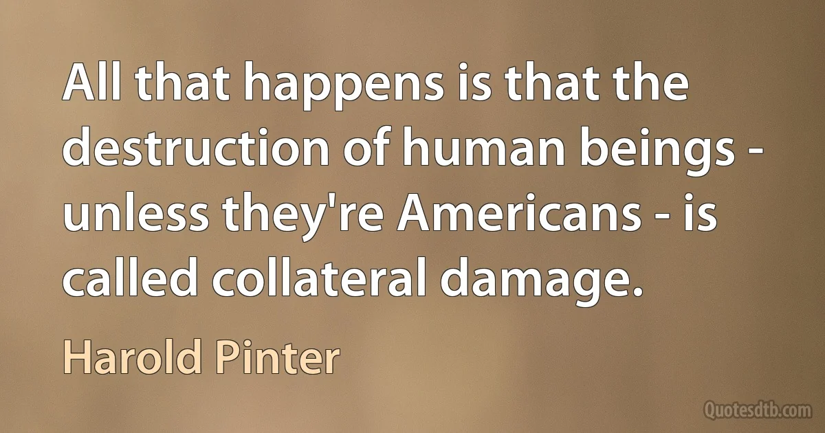 All that happens is that the destruction of human beings - unless they're Americans - is called collateral damage. (Harold Pinter)