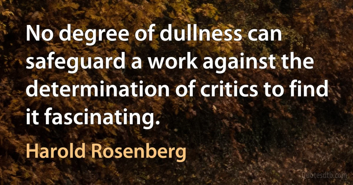 No degree of dullness can safeguard a work against the determination of critics to find it fascinating. (Harold Rosenberg)