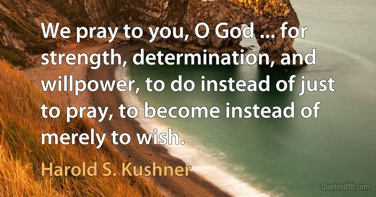 We pray to you, O God ... for strength, determination, and willpower, to do instead of just to pray, to become instead of merely to wish. (Harold S. Kushner)