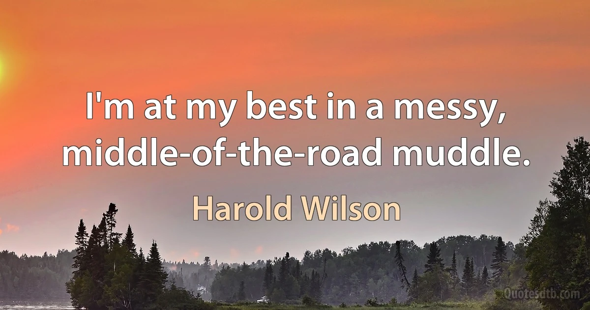 I'm at my best in a messy, middle-of-the-road muddle. (Harold Wilson)