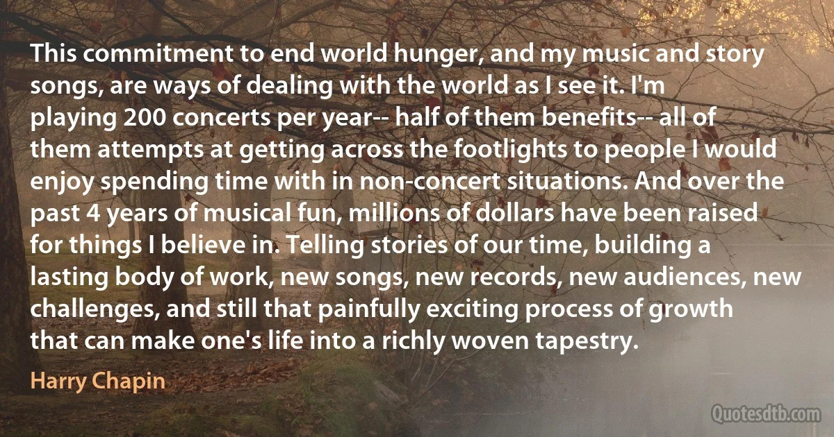 This commitment to end world hunger, and my music and story songs, are ways of dealing with the world as I see it. I'm playing 200 concerts per year-- half of them benefits-- all of them attempts at getting across the footlights to people I would enjoy spending time with in non-concert situations. And over the past 4 years of musical fun, millions of dollars have been raised for things I believe in. Telling stories of our time, building a lasting body of work, new songs, new records, new audiences, new challenges, and still that painfully exciting process of growth that can make one's life into a richly woven tapestry. (Harry Chapin)