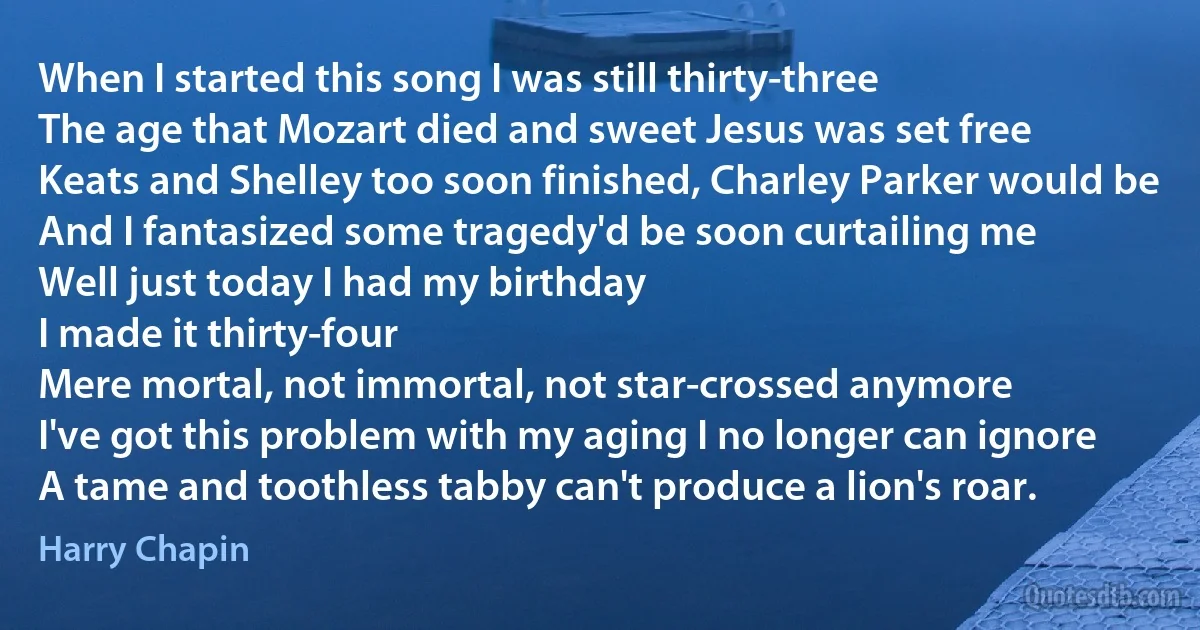 When I started this song I was still thirty-three
The age that Mozart died and sweet Jesus was set free
Keats and Shelley too soon finished, Charley Parker would be
And I fantasized some tragedy'd be soon curtailing me
Well just today I had my birthday
I made it thirty-four
Mere mortal, not immortal, not star-crossed anymore
I've got this problem with my aging I no longer can ignore
A tame and toothless tabby can't produce a lion's roar. (Harry Chapin)