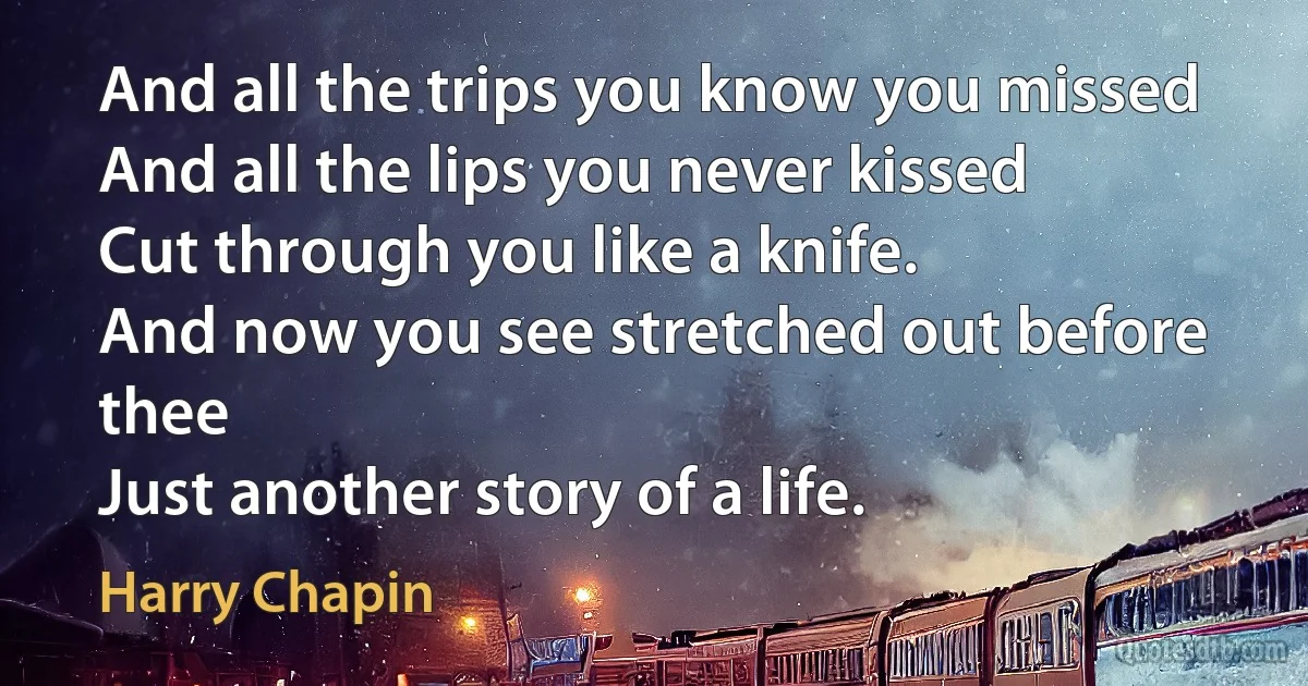 And all the trips you know you missed
And all the lips you never kissed
Cut through you like a knife.
And now you see stretched out before thee
Just another story of a life. (Harry Chapin)