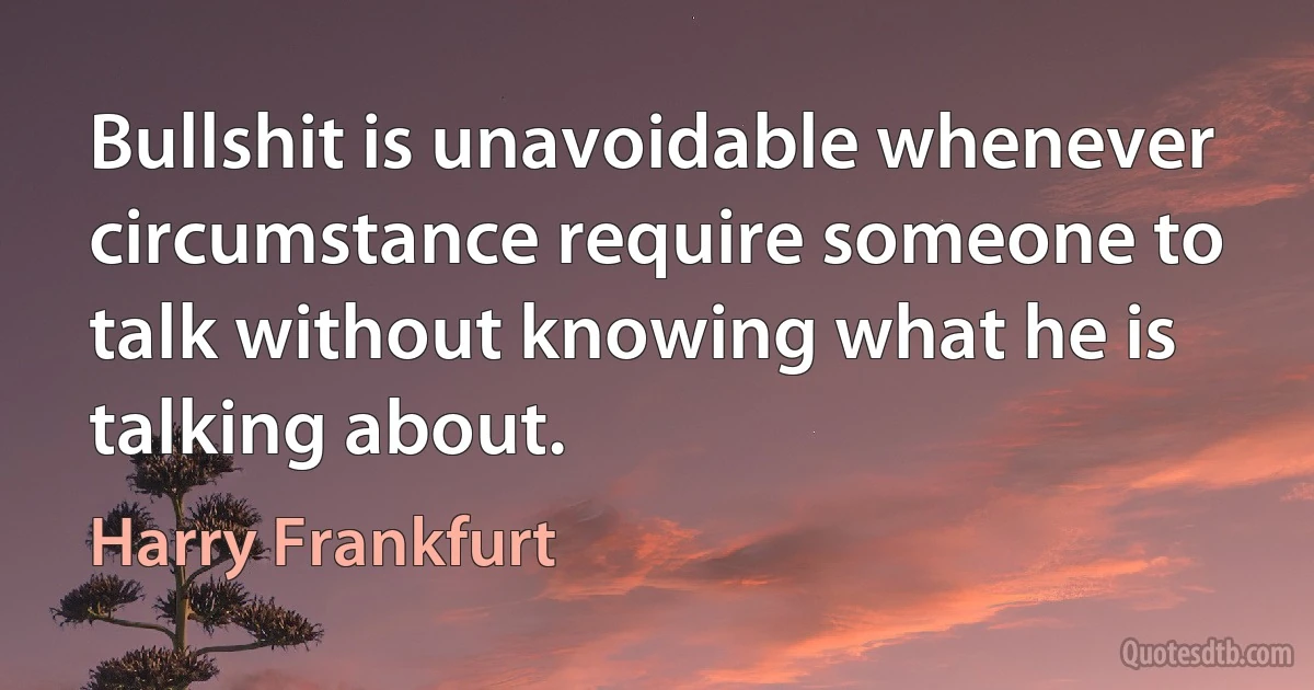 Bullshit is unavoidable whenever circumstance require someone to talk without knowing what he is talking about. (Harry Frankfurt)